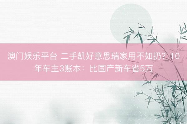 澳门娱乐平台 二手凯好意思瑞家用不如扔？10年车主3账本：比国产新车省5万