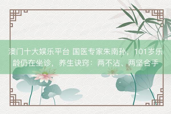 澳门十大娱乐平台 国医专家朱南孙，101岁乐龄仍在坐诊，养生诀窍：两不沾、两坚合手
