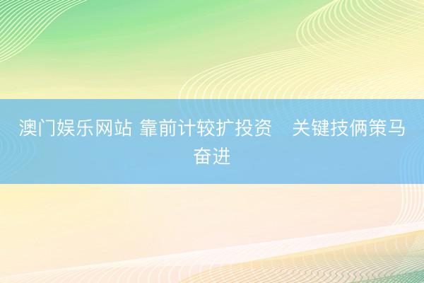 澳门娱乐网站 靠前计较扩投资　关键技俩策马奋进