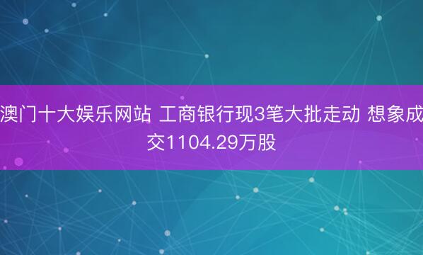 澳门十大娱乐网站 工商银行现3笔大批走动 想象成交1104.29万股