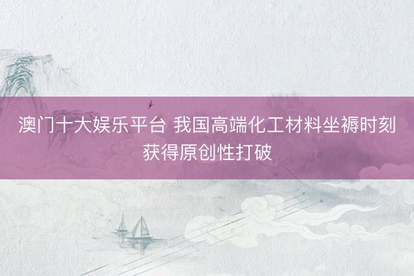 澳门十大娱乐平台 我国高端化工材料坐褥时刻获得原创性打破