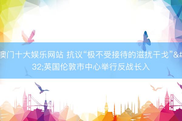 澳门十大娱乐网站 抗议“极不受接待的滋扰干戈” 英国伦敦市中心举行反战长入