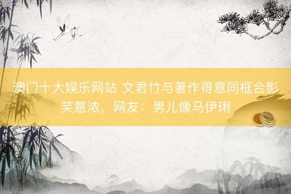 澳门十大娱乐网站 文君竹与著作得意同框合影笑意浓，网友：男儿像马伊琍