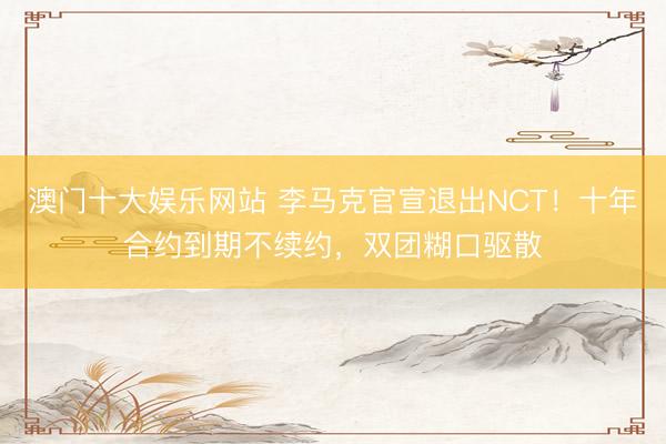 澳门十大娱乐网站 李马克官宣退出NCT！十年合约到期不续约，双团糊口驱散