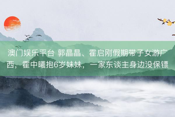 澳门娱乐平台 郭晶晶、霍启刚假期带子女游广西，霍中曦抱6岁妹妹，一家东谈主身边没保镖