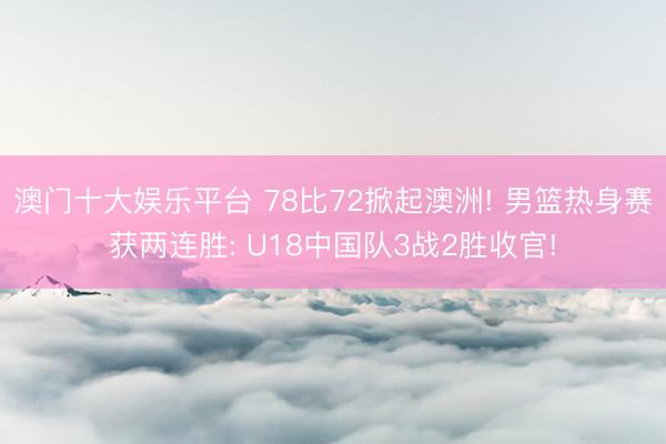 澳门十大娱乐平台 78比72掀起澳洲! 男篮热身赛获两连胜: U18中国队3战2胜收官!