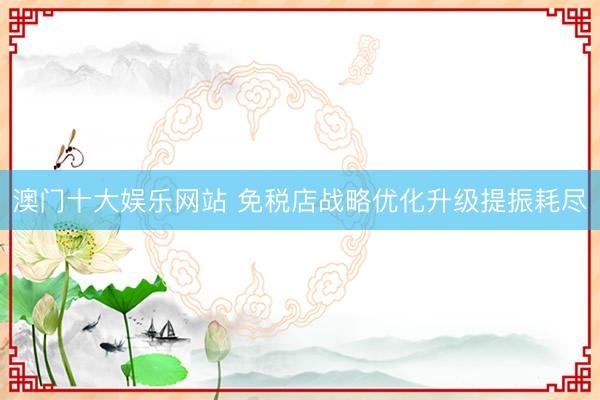 澳门十大娱乐网站 免税店战略优化升级提振耗尽