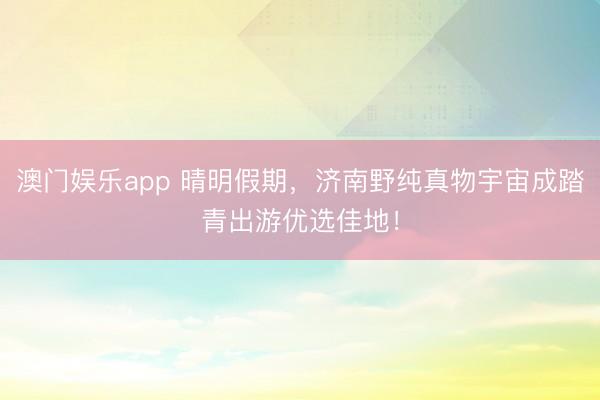 澳门娱乐app 晴明假期，济南野纯真物宇宙成踏青出游优选佳地！