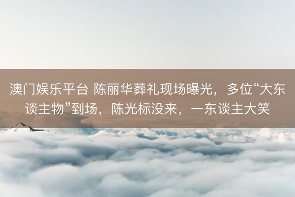澳门娱乐平台 陈丽华葬礼现场曝光，多位“大东谈主物”到场，陈光标没来，一东谈主大笑