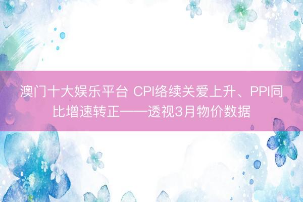 澳门十大娱乐平台 CPI络续关爱上升、PPI同比增速转正——透视3月物价数据