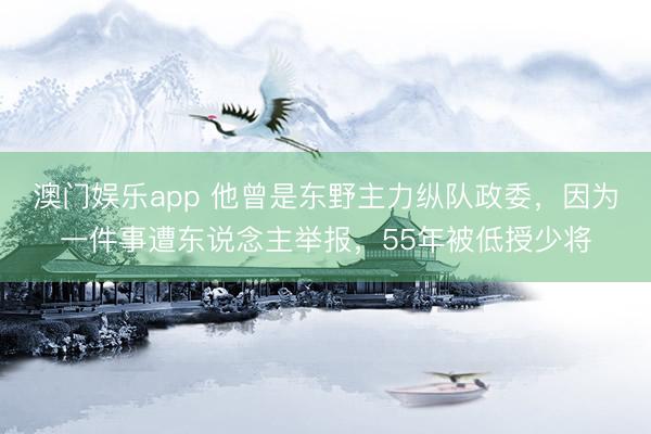 澳门娱乐app 他曾是东野主力纵队政委，因为一件事遭东说念主举报，55年被低授少将