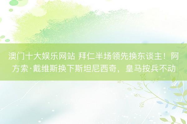 澳门十大娱乐网站 拜仁半场领先换东谈主！阿方索·戴维斯换下斯坦尼西奇，皇马按兵不动