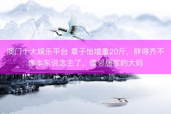 澳门十大娱乐平台 章子怡增重20斤，胖得齐不像本东说念主了，像邻居家的大妈