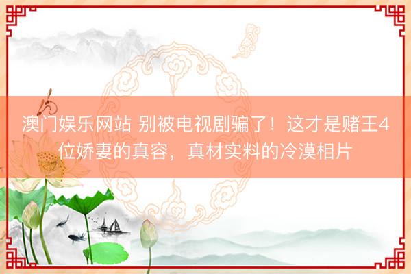澳门娱乐网站 别被电视剧骗了！这才是赌王4位娇妻的真容，真材实料的冷漠相片
