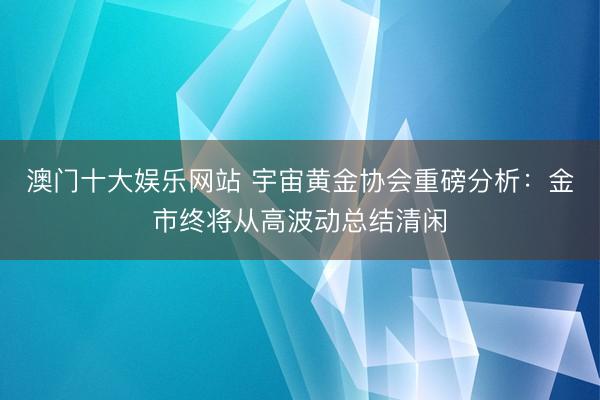 澳门十大娱乐网站 宇宙黄金协会重磅分析：金市终将从高波动总结清闲