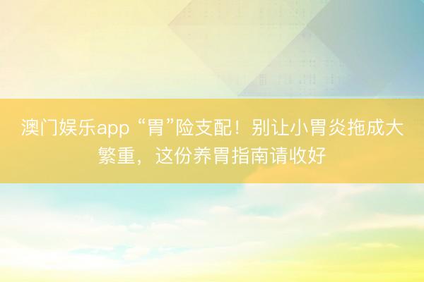 澳门娱乐app “胃”险支配！别让小胃炎拖成大繁重，这份养胃指南请收好