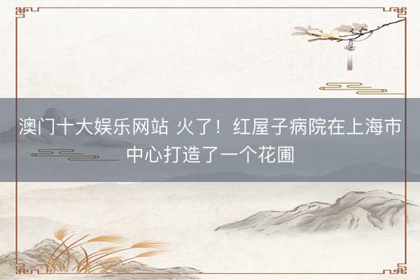 澳门十大娱乐网站 火了！红屋子病院在上海市中心打造了一个花圃