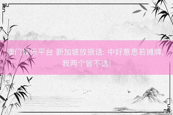 澳门娱乐平台 新加坡放狠话: 中好意思若摊牌, 我两个皆不选!