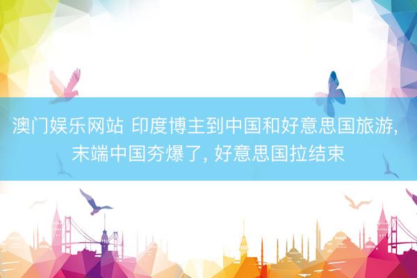 澳门娱乐网站 印度博主到中国和好意思国旅游, 末端中国夯爆了, 好意思国拉结束
