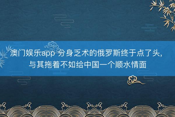 澳门娱乐app 分身乏术的俄罗斯终于点了头, 与其拖着不如给中国一个顺水情面