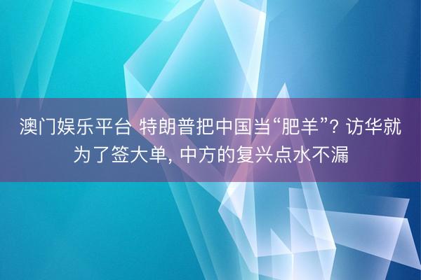 澳门娱乐平台 特朗普把中国当“肥羊”? 访华就为了签大单, 中方的复兴点水不漏