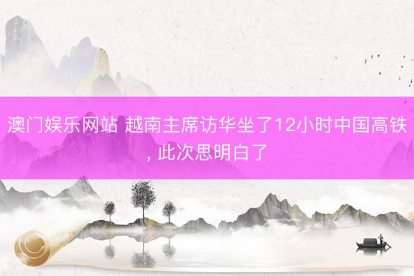 澳门娱乐网站 越南主席访华坐了12小时中国高铁, 此次思明白了