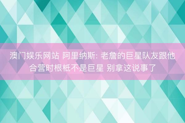 澳门娱乐网站 阿里纳斯: 老詹的巨星队友跟他合营时根柢不是巨星 别拿这说事了