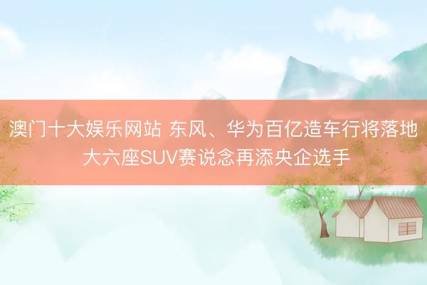 澳门十大娱乐网站 东风、华为百亿造车行将落地 大六座SUV赛说念再添央企选手