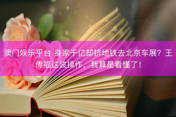 澳门娱乐平台 身家千亿却挤地铁去北京车展？王传福这波操作，我算是看懂了！