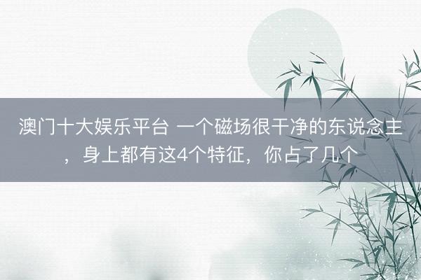 澳门十大娱乐平台 一个磁场很干净的东说念主，身上都有这4个特征，你占了几个