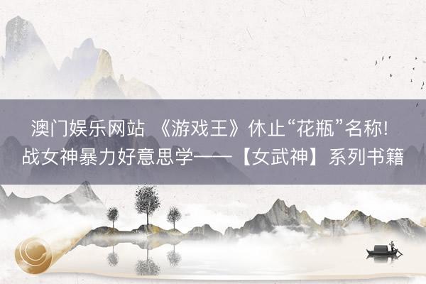 澳门娱乐网站 《游戏王》休止“花瓶”名称! 战女神暴力好意思学——【女武神】系列书籍