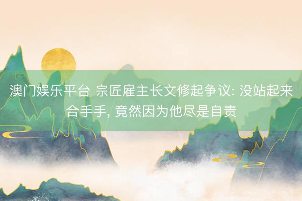 澳门娱乐平台 宗匠雇主长文修起争议: 没站起来合手手, 竟然因为他尽是自责