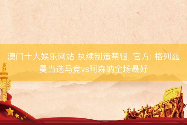 澳门十大娱乐网站 执续制造禁锢, 官方: 格列兹曼当选马竞vs阿森纳全场最好