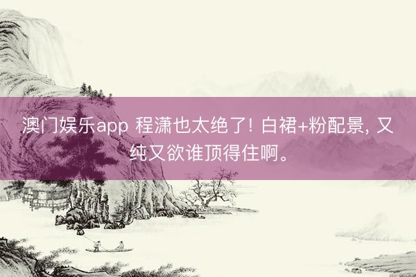 澳门娱乐app 程潇也太绝了! 白裙+粉配景, 又纯又欲谁顶得住啊。