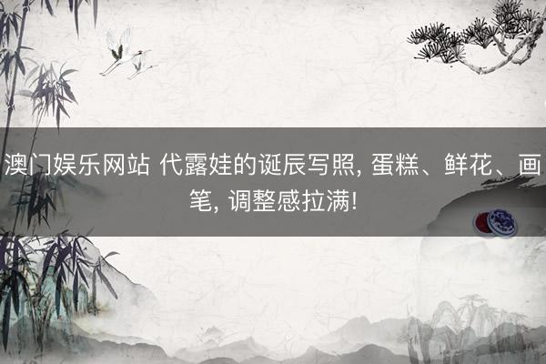 澳门娱乐网站 代露娃的诞辰写照, 蛋糕、鲜花、画笔, 调整感拉满!