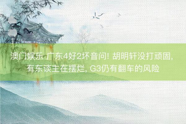 澳门娱乐 广东4好2坏音问! 胡明轩没打顽固, 有东谈主在摆烂, G3仍有翻车的风险