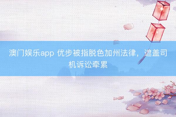 澳门娱乐app 优步被指脱色加州法律，遮盖司机诉讼牵累