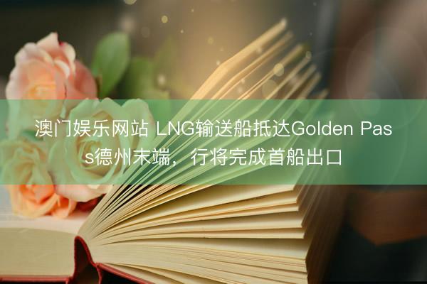 澳门娱乐网站 LNG输送船抵达Golden Pass德州末端，行将完成首船出口
